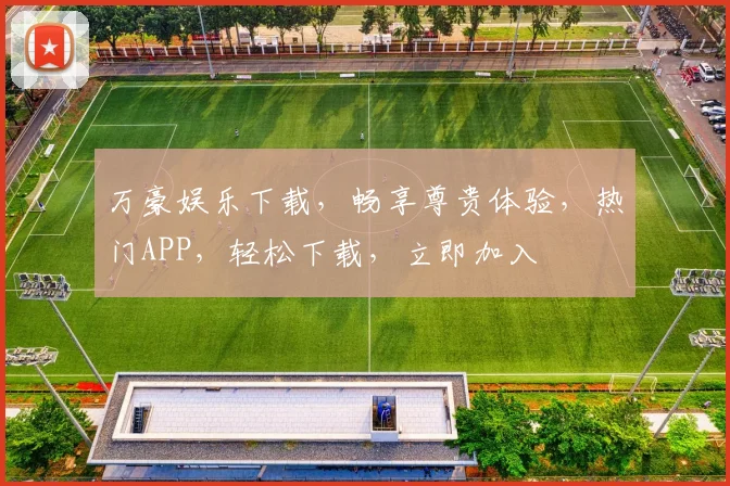 万豪娱乐下载，畅享尊贵体验，热门APP，轻松下载，立即加入