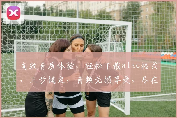 高效音质体验，轻松下载alac格式，三步搞定，音频无损享受，尽在掌握