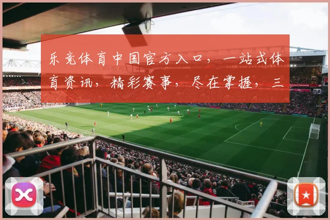 乐竞体育中国官方入口，一站式体育资讯，精彩赛事，尽在掌握，三重福利，不容错过，