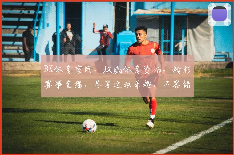 BK体育官网，权威体育资讯，精彩赛事直播，尽享运动乐趣，不容错过