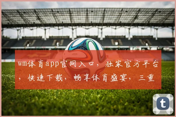 wm体育app官网入口，独家官方平台，快速下载，畅享体育盛宴，三重福利等你来