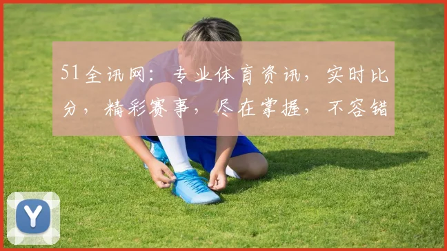 51全讯网：专业体育资讯，实时比分，精彩赛事，尽在掌握，不容错过，深度解析，精彩纷呈